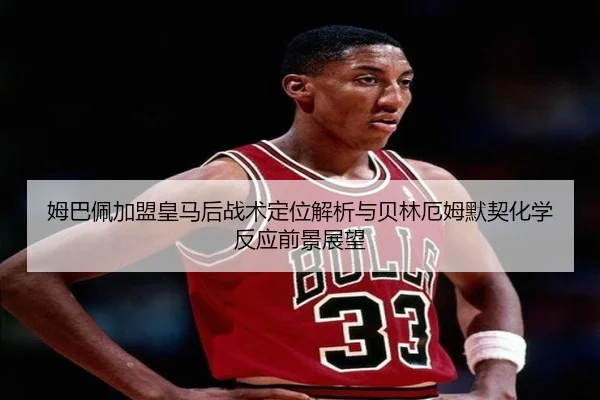 姆巴佩加盟皇马后战术定位解析与贝林厄姆默契化学反应前景展望