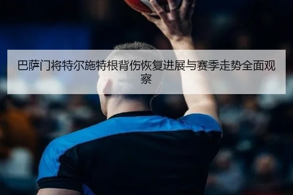 巴萨门将特尔施特根背伤恢复进展与赛季走势全面观察