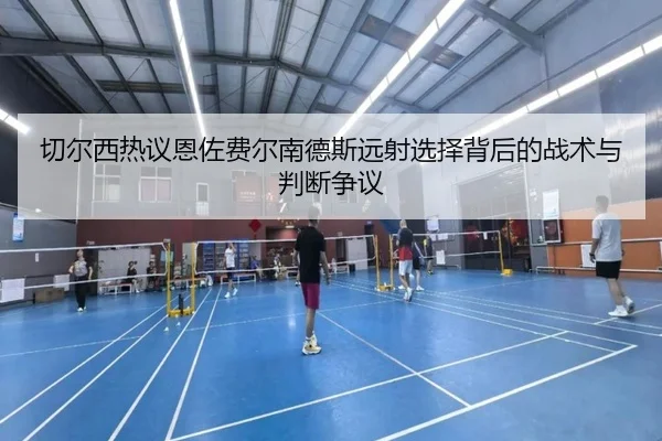 切尔西热议恩佐费尔南德斯远射选择背后的战术与判断争议
