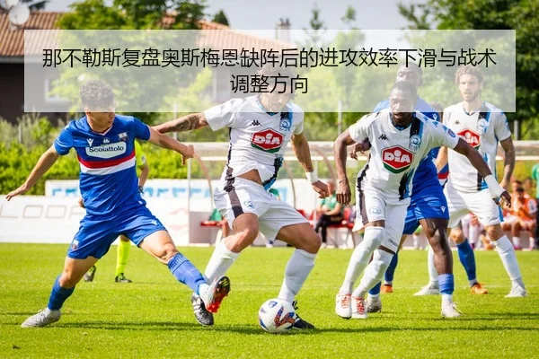 那不勒斯复盘奥斯梅恩缺阵后的进攻效率下滑与战术调整方向